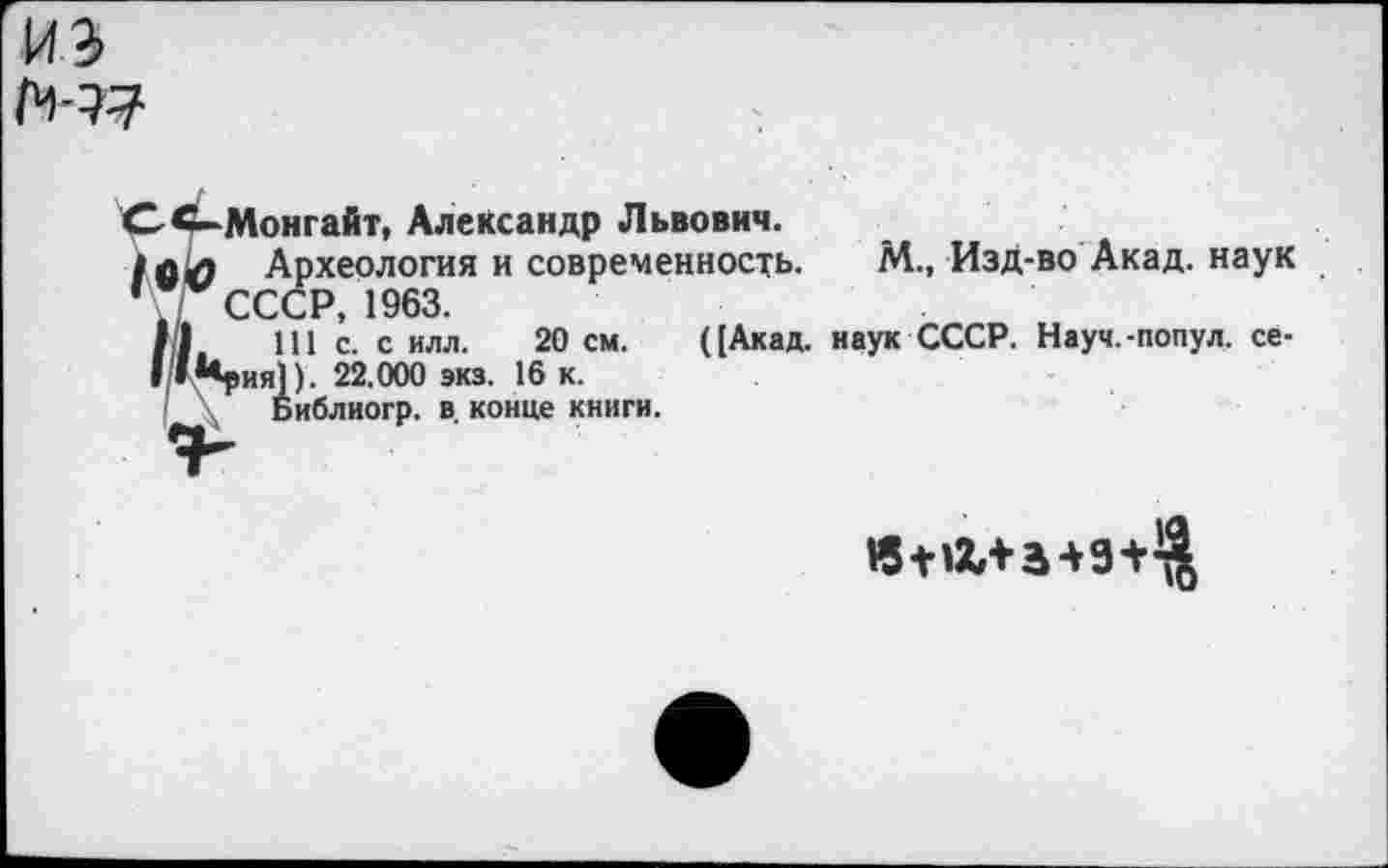 ﻿из
СС-Монгайт, Александр Львович.
/в<9 Археология и современность. М., Изд-во Акад, наук ’. СССР, 1963.
II 111 с. с илл. 20 см. ([Акад, наук СССР. Науч.-попул. се-1|/»*«рия]). 22.000 эка. 16 к.
\ Библиогр. в. конце книги.
